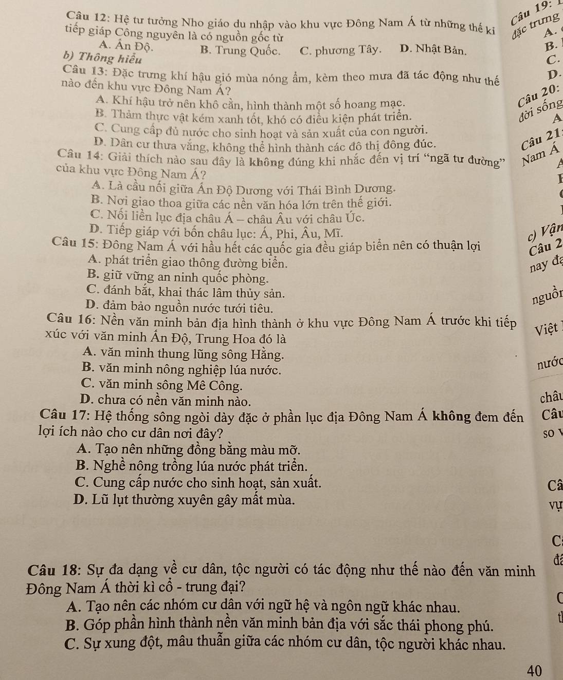 Hệ tư tưởng Nho giáo du nhập vào khu vực Đông Nam Á từ những thế kỉ A. 
đặc trưng
tiếp giáp Công nguyên là có nguồn gốc từ D. Nhật Bản.
A. Ấn Độ. B. Trung Quốc. C. phương Tây.
B.
b) Thông hiểu C.
Câu 13: Đặc trưng khí hậu gió mùa nóng ẩm, kèm theo mưa đã tác động như thế D.
nào đến khu vực Đông Nam Á?
A. Khí hậu trở nên khô cằn, hình thành một số hoang mạc.
Câu 20:
đời sống
B. Thảm thực vật kém xanh tốt, khó có điều kiện phát triển. A
C. Cung cấp đủ nước cho sinh hoạt và sản xuất của con người.
Nam Á Câu 21.
D. Dân cư thưa văng, không thể hình thành các đô thị đông đúc.
Câu 14: Giải thích nào sau đây là không đúng khi nhắc đến vị trí “ngã tư đường” A
của khu vực Đông Nam Á?
A. Là cầu nối giữa Ấn Độ Dương với Thái Bình Dương.
B. Nơi giao thoa giữa các nền văn hóa lớn trên thế giới.
C. Nối liền lục địa châu Á - châu Âu với châu Úc.
D. Tiếp giáp với bốn châu lục: Á, Phi, Âu, Mĩ.
c) Vận
Câu 15: Đông Nam Á với hầu hết các quốc gia đều giáp biển nên có thuận lợi Câu 2
A. phát triển giao thông đường biển.
nay đ
B. giữ vững an ninh quốc phòng.
C. đánh bắt, khai thác lâm thủy sản.
D. đảm bảo nguồn nước tưới tiêu.
nguồi
Câu 16: Nền văn minh bản địa hình thành ở khu vực Đông Nam Á trước khi tiếp
Việt 
xúc với văn minh Ấn Độ, Trung Hoa đó là
A. văn minh thung lũng sông Hằng.
B. văn minh nông nghiệp lúa nước.
nước
C. văn minh sông Mê Công.
D. chưa có nền văn minh nào.
châu
Câu 17: Hệ thống sông ngòi dày đặc ở phần lục địa Đông Nam Á không đem đến Câu
lợi ích nào cho cư dân nơi đây? so
A. Tạo nên những đồng bằng màu mỡ.
B. Nghề nông trồng lúa nước phát triển.
C. Cung cấp nước cho sinh hoạt, sản xuất. Câ
D. Lũ lụt thường xuyên gây mất mùa.
vự
C
đá
Câu 18: Sự đa dạng về cư dân, tộc người có tác động như thế nào đến văn minh
Đông Nam Á thời kì cổ - trung đại?
C
A. Tạo nên các nhóm cư dân với ngữ hệ và ngôn ngữ khác nhau.
f
B. Góp phần hình thành nền văn minh bản địa với sắc thái phong phú.
C. Sự xung đột, mâu thuẫn giữa các nhóm cư dân, tộc người khác nhau.
40