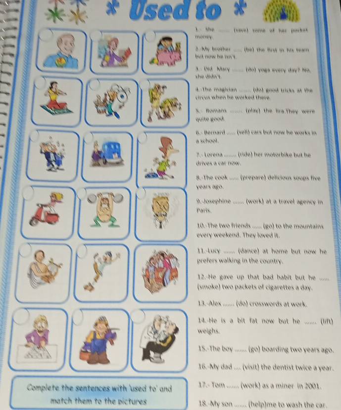 Used to * 
1 she (save) some of her porket 
money. 
2. My brother (be) the first in his team 
but now he nn't. 
. Did Mary (do) yoga every day? No. 
she diàn't. 
4. The magician _ ( do) good tricks at the 
circus when he worked there . 
S.- Romans ....... (play) the lira.They were 
quite good. 
6.- Bernard ...... (sell) cars but now he works in 
a school. 
7.- Lorena ........ (ride) her motorbike but he 
drives a car now. 
8.-The cook ...... (prepare) delicious soups five 
years ago. 
9.-Josephine ....... (work) at a travel agency in 
Paris. 
10.-The two friends ...... (go) to the mountains 
every weekend. They loved it. 
11.-Lucy ........ (dance) at home but now he 
prefers walking in the country. 
12. He gave up that bad habit but he ...... 
(smoke) two packets of cigarettes a day. 
13.-Alex ....... (do) crosswords at work. 
14.-He is a bit fat now but he ....... (lift) 
weighs. 
15.-The boy ....... (go) boarding two years ago. 
16.-My dad .... (visit) the dentist twice a year. 
Complete the sentences with 'used to' and 17.- Tom ....... (work) as a miner in 2001. 
match them to the pictures 18.-My son ....... (help)me to wash the car.