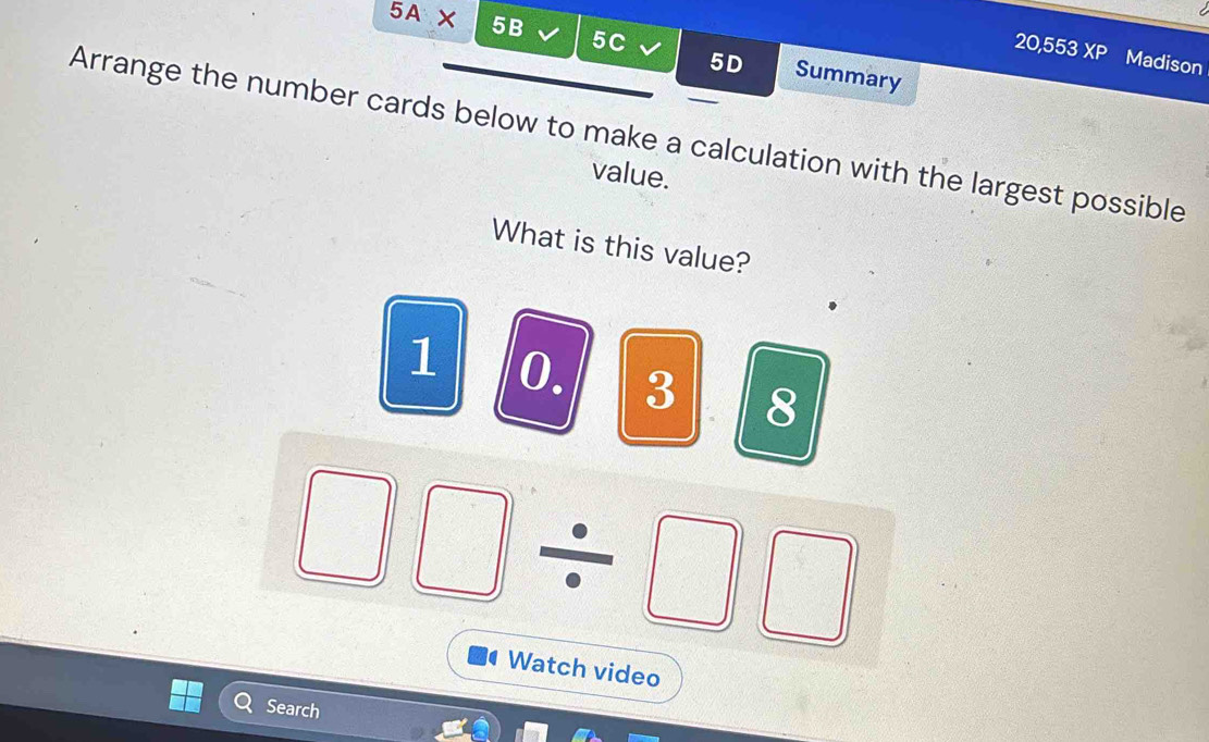 5A* 5 2
20,553 XP 
5C Summary 
5D Madison 
Arrange the number cards below to make a calculation with the largest possible 
value. 
What is this value?
1 0. 3 8
Watch video 
Search