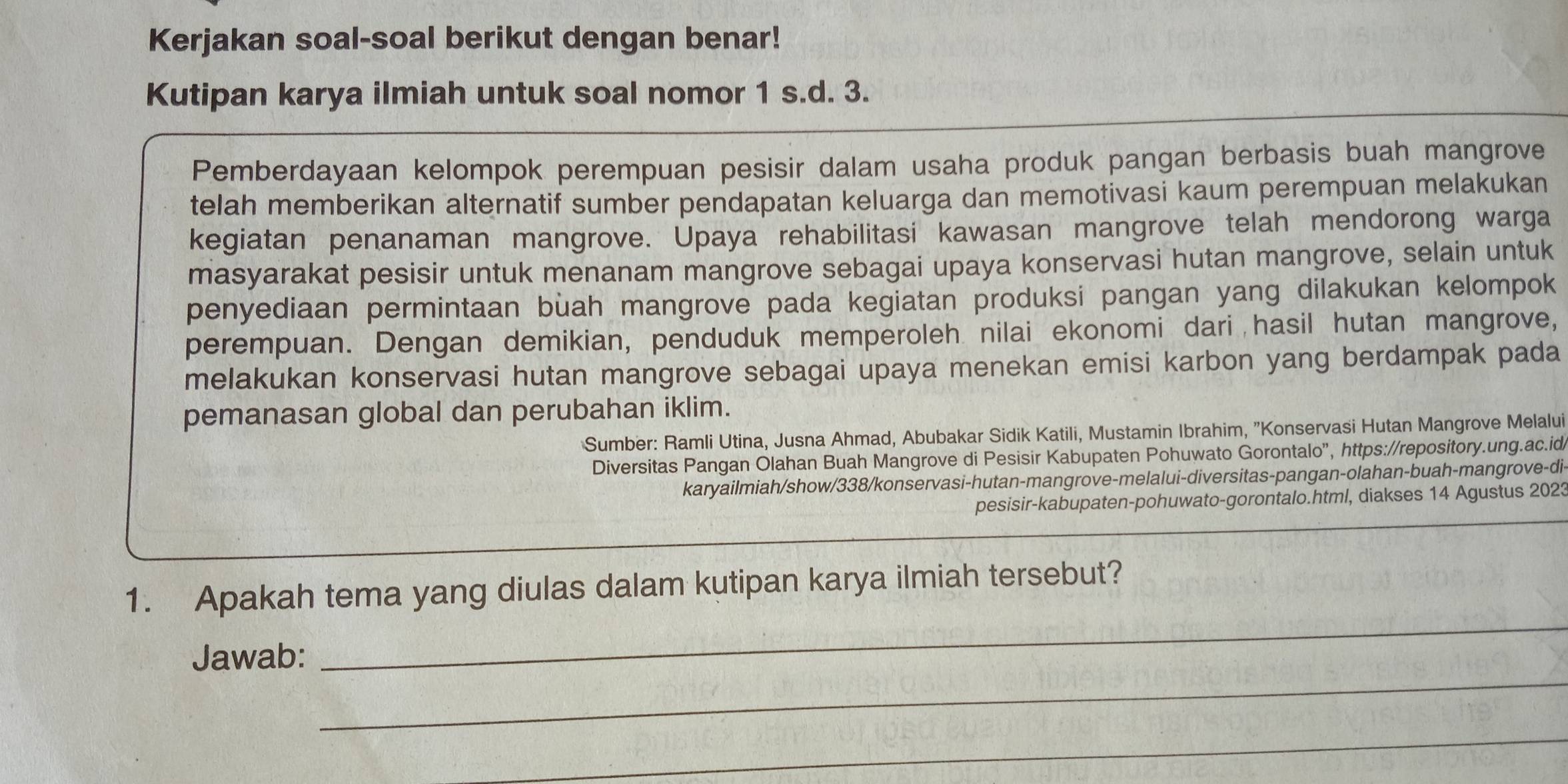 Kerjakan soal-soal berikut dengan benar! 
Kutipan karya ilmiah untuk soal nomor 1 s.d. 3. 
Pemberdayaan kelompok perempuan pesisir dalam usaha produk pangan berbasis buah mangrove 
telah memberikan alternatif sumber pendapatan keluarga dan memotivasi kaum perempuan melakukan 
kegiatan penanaman mangrove. Upaya rehabilitasi kawasan mangrove telah mendorong warga 
masyarakat pesisir untuk menanam mangrove sebagai upaya konservasi hutan mangrove, selain untuk 
penyediaan permintaan buah mangrove pada kegiatan produksi pangan yang dilakukan kelompok 
perempuan. Dengan demikian, penduduk memperoleh nilai ekonomi dari hasil hutan mangrove, 
melakukan konservasi hutan mangrove sebagai upaya menekan emisi karbon yang berdampak pada 
pemanasan global dan perubahan iklim. 
Sumber: Ramli Utina, Jusna Ahmad, Abubakar Sidik Katili, Mustamin Ibrahim, 'Konservasi Hutan Mangrove Melalui 
Diversitas Pangan Olahan Buah Mangrove di Pesisir Kabupaten Pohuwato Gorontalo”, https://repository.ung.ac.id 
karyailmiah/show/338/konservasi-hutan-mangrove-melalui-diversitas-pangan-olahan-buah-mangrove-di 
pesisir-kabupaten-pohuwato-gorontalo.html, diakses 14 Agustus 2023 
_ 
1. Apakah tema yang diulas dalam kutipan karya ilmiah tersebut? 
_ 
Jawab: 
_