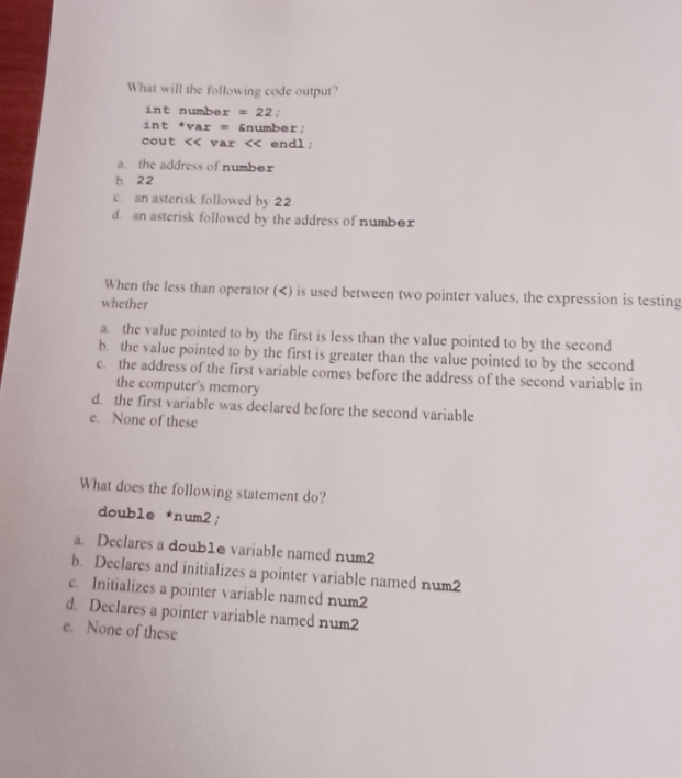 What will the following code output?
int number =22 :
int *var = &number;
cout << var
a. the address of number
b. 22
c. an asterisk followed by 22
d. an asterisk followed by the address of number
When the less than operator () is used between two pointer values, the expression is testing
whether
a. the value pointed to by the first is less than the value pointed to by the second
b. the value pointed to by the first is greater than the value pointed to by the second
c. the address of the first variable comes before the address of the second variable in
the computer's memory
d. the first variable was declared before the second variable
e. None of these
What does the following statement do?
double *num2;
a. Declares a doub1e variable named num2
b. Declares and initializes a pointer variable named num2
c. Initializes a pointer variable named num2
d. Declares a pointer variable named num2
e. None of these