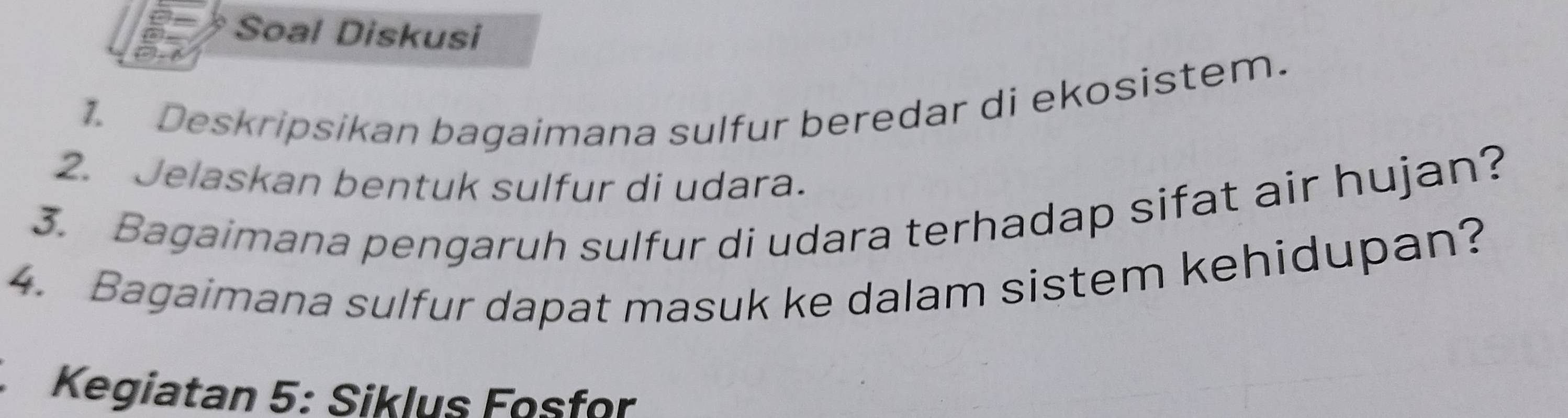 Soal Diskusi 
1. Deskripsikan bagaimana sulfur beredar di ekosistem. 
2. Jelaskan bentuk sulfur di udara. 
3. Bagaimana pengaruh sulfur di udara terhadap sifat air hujan? 
4. Bagaimana sulfur dapat masuk ke dalam sistem kehidupan? 
Kegiatan 5: Siklus Fosfor