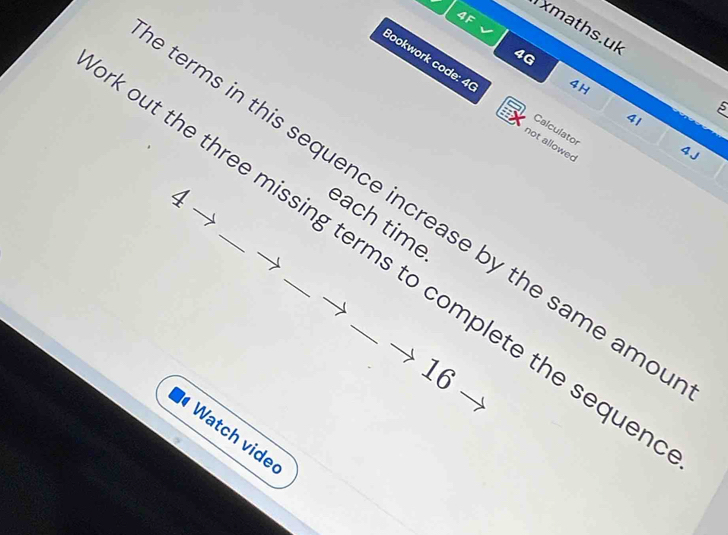 4F 
xmaths.uk 
4G 
4H 
Bookwork code: 40 not allowed
5
41 
Calculator
4 J
4
terms in this sequence increase by the same amo 
each time 
out the three missing terms to complete the seque
16
Watch vide