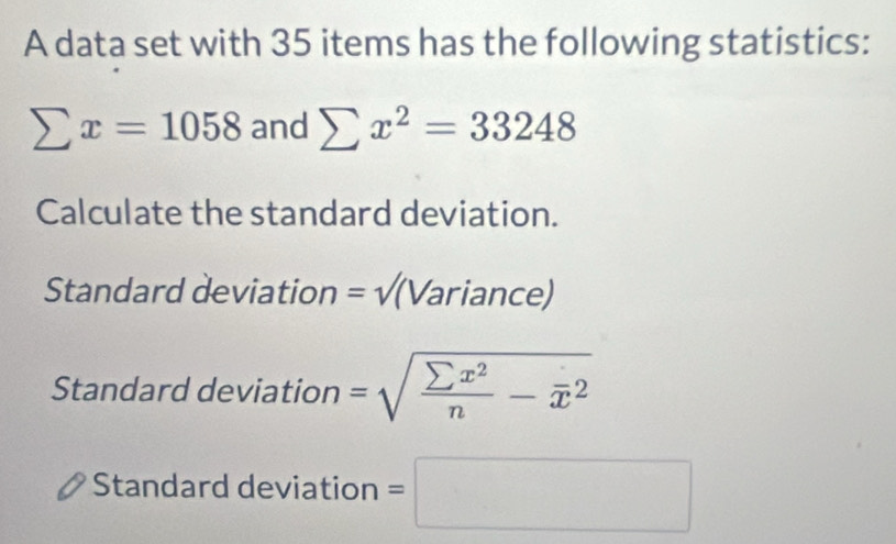 A data set with 35 items has the following statistics:
sumlimits x=1058 and sumlimits x^2=33248
Calculate the standard deviation. 
Standard deviation =sqrt() (Variance) 
Standard deviation =sqrt(frac sumlimits x^2)n-overline x^2
Standard deviation =□