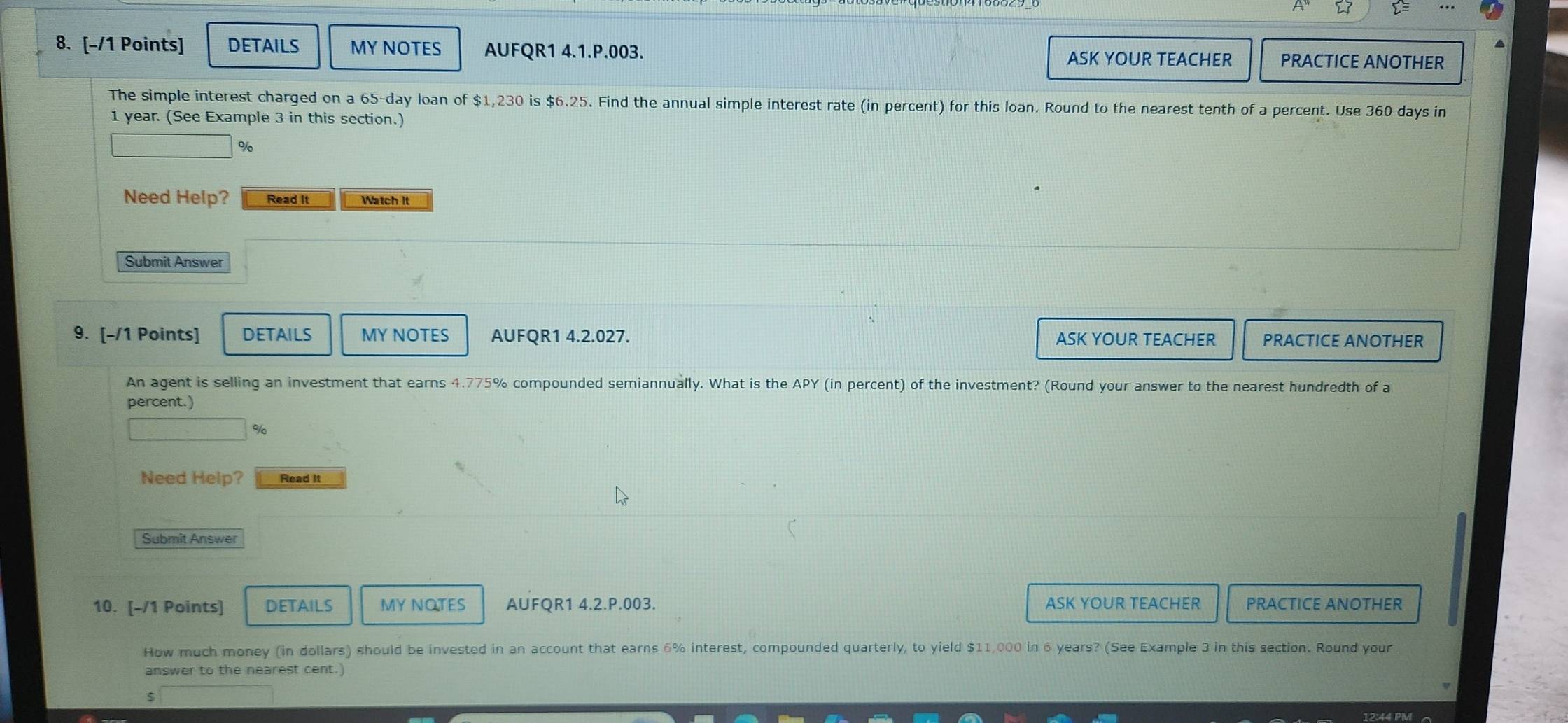 DETAILS MY NOTES AUFQR1 4.1.P.003. PRACTICE ANOTHER 
ASK YOUR TEACHER 
The simple interest charged on a 65-day loan of $1,230 is $6.25. Find the annual simple interest rate (in percent) for this loan. Round to the nearest tenth of a percent. Use 360 days in
1 year. (See Example 3 in this section.)
%
Need Help? Read It Watch It 
Submit Answer 
9. [-/1 Points] DETAILS MY NOTES AUFQR1 4.2.027. ASK YOUR TEACHER PRACTICE ANOTHER 
An agent is selling an investment that earns 4.775% compounded semiannually. What is the APY (in percent) of the investment? (Round your answer to the nearest hundredth of a 
percent.) 
%/ 
Need Help? Read It 
Submit Answer 
10. [-/1 Points] DETAILS MY NOTES AUFQR1 4.2.P.003. ASK YOUR TEACHER PRACTICE ANOTHER 
How much money (in dollars) should be invested in an account that earns 6% interest, compounded quarterly, to yield $11,000 in 6 years? (See Example 3 in this section. Round your 
answer to the nearest cent.) 
12:44 PM