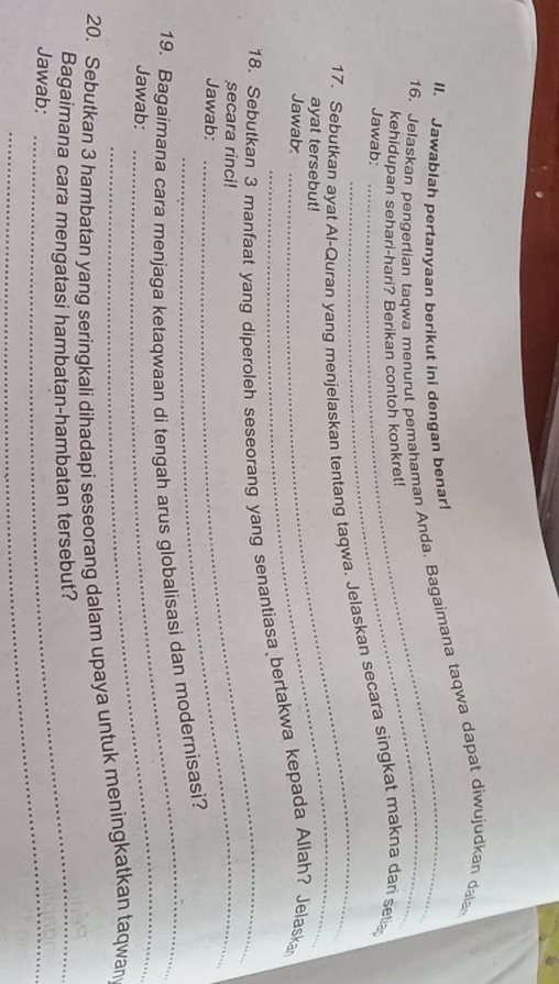 Jawablah pertanyaan berikut ini dengan benar! 
16. Jelaskan pengertian taqwa menurut pemahaman Anda. Bagaimana taqwa dapat diwujudkan dala 
kehidupan sehari-hari? Berikan contoh konkret! 
Jawab: 
_ 
_ 
17. Sebutkan ayat Al-Quran yang menjelaskan tentang taqwa. Jelaskan secara singkat makna dari setia 
ayat tersebut! 
Jawab 
_ 
18. Sebutkan 3 manfaat yang diperoleh seseorang yang senantiasa bertakwa kepada Allah? Jelaska 
secara rinci! 
Jawab: 
19. Bagaimana cara menjaga ketaqwaan di tengah arus globalisasi dan modernisasi? 
Jawab: 
_ 
20. Sebutkan 3 hambatan yang seringkali dihadapi seseorang dalam upaya untuk meningkatkan taqwan 
Bagaimana cara mengatasi hambatan-hambatan tersebut? 
Jawab:_