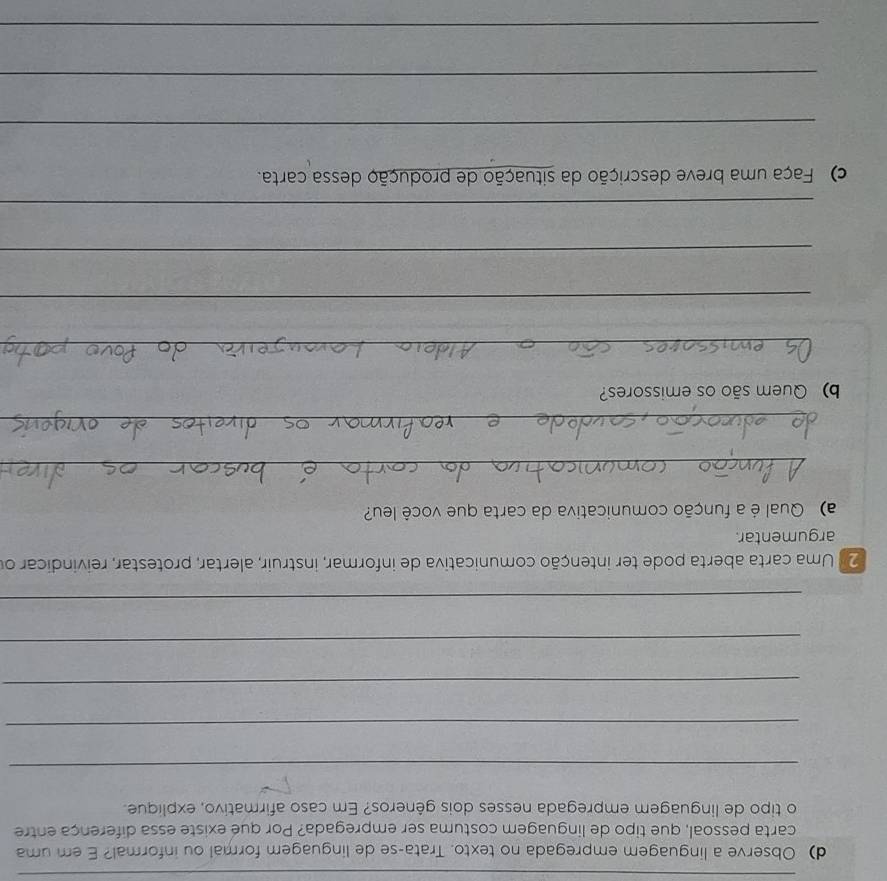 Observe a linguagem empregada no texto. Trata-se de linguagem formal ou informal? E em uma 
carta pessoal, que tipo de linguagem costuma ser empregada? Por que existe essa diferença entre 
o tipo de linguagem empregada nesses dois gêneros? Em caso afirmativo, explique. 
_ 
_ 
_ 
_ 
_ 
2 Uma carta aberta pode ter intenção comunicativa de informar, instruir, alertar, protestar, reivindicar or 
argumentar. 
a) Qual é a função comunicativa da carta que você leu? 
_ 
_ 
b) Quem são os emissores? 
_ 
_ 
_ 
_ 
c) Faça uma breve descrição da situação de produção dessa carta. 
_ 
_ 
_