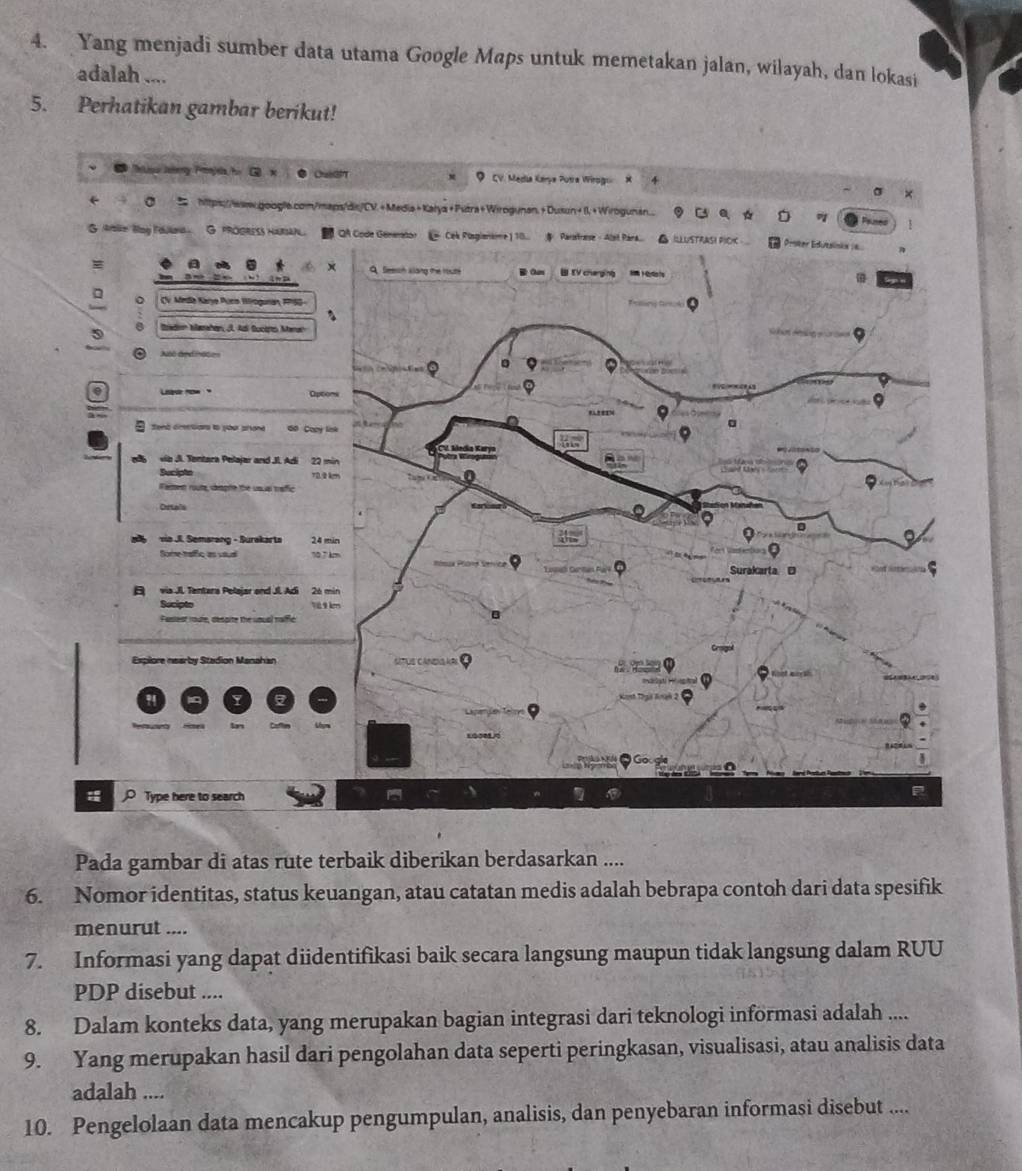 Yang menjadi sumber data utama Google Maps untuk memetakan jalan, wilayah, dan lokasi 
adalah .... 
5. Perhatikan gambar berikut! 
Pada gambar di atas rute terbaik diberikan berdasarkan .... 
6. Nomor identitas, status keuangan, atau catatan medis adalah bebrapa contoh dari data spesifik 
menurut .... 
7. Informasi yang dapat diidentifikasi baik secara langsung maupun tidak langsung dalam RUU 
PDP disebut .... 
8. Dalam konteks data, yang merupakan bagian integrasi dari teknologi informasi adalah .... 
9. Yang merupakan hasil dari pengolahan data seperti peringkasan, visualisasi, atau analisis data 
adalah .... 
10. Pengelolaan data mencakup pengumpulan, analisis, dan penyebaran informasi disebut ....