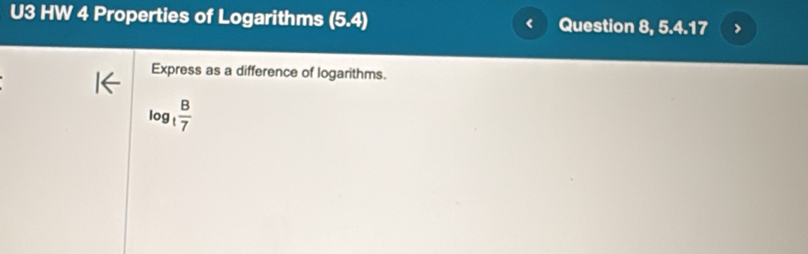 U3 HW 4 Properties of Logarithms (5.4) Question 8, 5.4.17 
Express as a difference of logarithms.
log _t B/7 