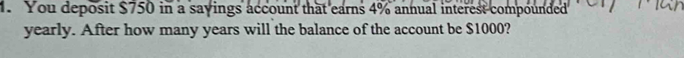 You deposit $750 in a sayings account that earns 4% annual interest compounded 
yearly. After how many years will the balance of the account be $1000?