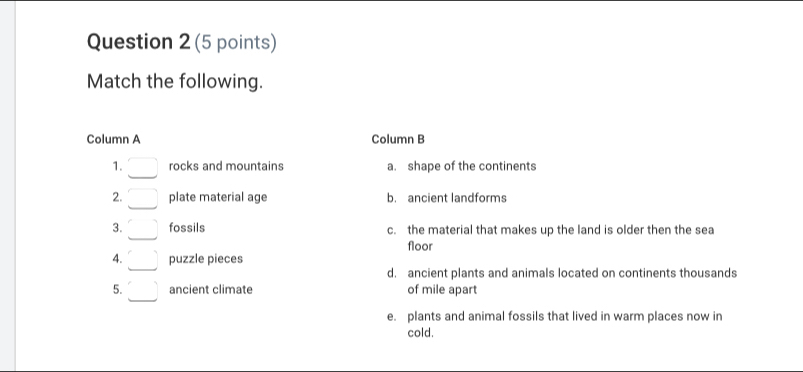 Match the following.
Column A Column B
1. □ rocks and mountains a. shape of the continents
2. □ plate material age b. ancient landforms
3. □ fossils c. the material that makes up the land is older then the sea
floor
4. □ puzzle pieces
d. ancient plants and animals located on continents thousands
5. □ ancient climate of mile apart
e. plants and animal fossils that lived in warm places now in
cold.