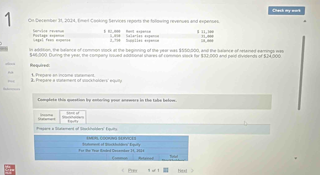 Check my work 
1 On December 31, 2024, Emerl Cooking Services reports the following revenues and expenses. 
Service revenue $ 82,000 Rent expense $ 11,300
Postage expense 1,850 Salaries expense 31,000
Legal fees expense 2,750 Supplies expense 18,000
oints In addition, the balance of common stock at the beginning of the year was $550,000, and the balance of retained earnings was
$46,000. During the year, the company issued additional shares of common stock for $32,000 and paid dividends of $24,000. 
eBook Required: 
Ask 1. Prepare an income statement. 
Print 2. Prepare a statement of stockholders' equity. 
References 
Complete this question by entering your answers in the tabs below. 
Income Stmt of 
Statement Stockholders 
Equity 
Prepare a Statement of Stockholders' Equity. 
raw 
Prev 1 of 1 Next