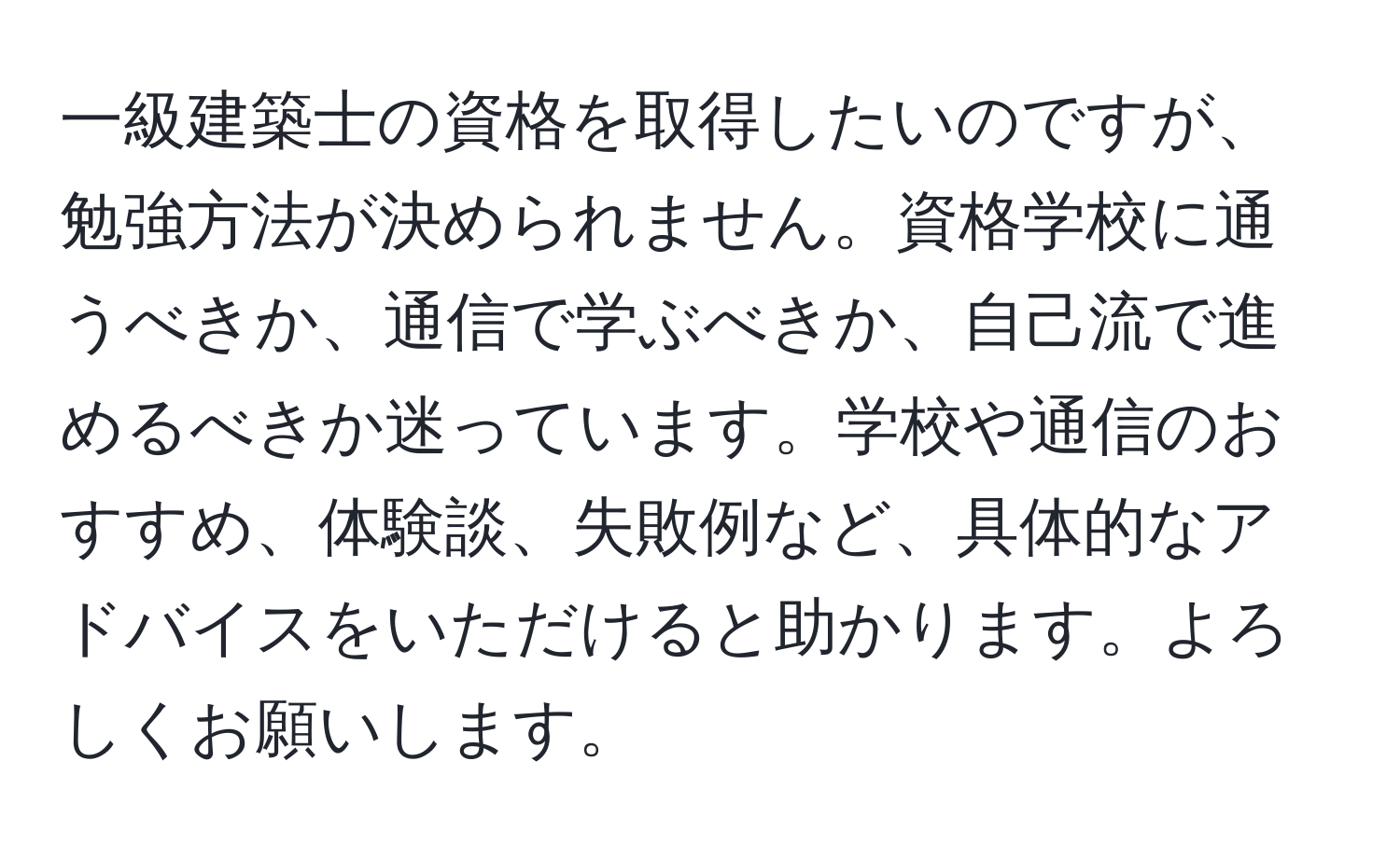 一級建築士の資格を取得したいのですが、勉強方法が決められません。資格学校に通うべきか、通信で学ぶべきか、自己流で進めるべきか迷っています。学校や通信のおすすめ、体験談、失敗例など、具体的なアドバイスをいただけると助かります。よろしくお願いします。