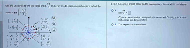 Use the unit circle to find the value of sin  5π /3  and even or odd trigonometric functions to find the Select the correct choice below and fill in any answer boxes within your choice.
A.
value of sin (- 5π /3 ). sin  5π /3 =□
(Type an exact answer, using radicals as needed. Simplify your answer.
Rationalize the denominator.)
B. The expression is undefined.