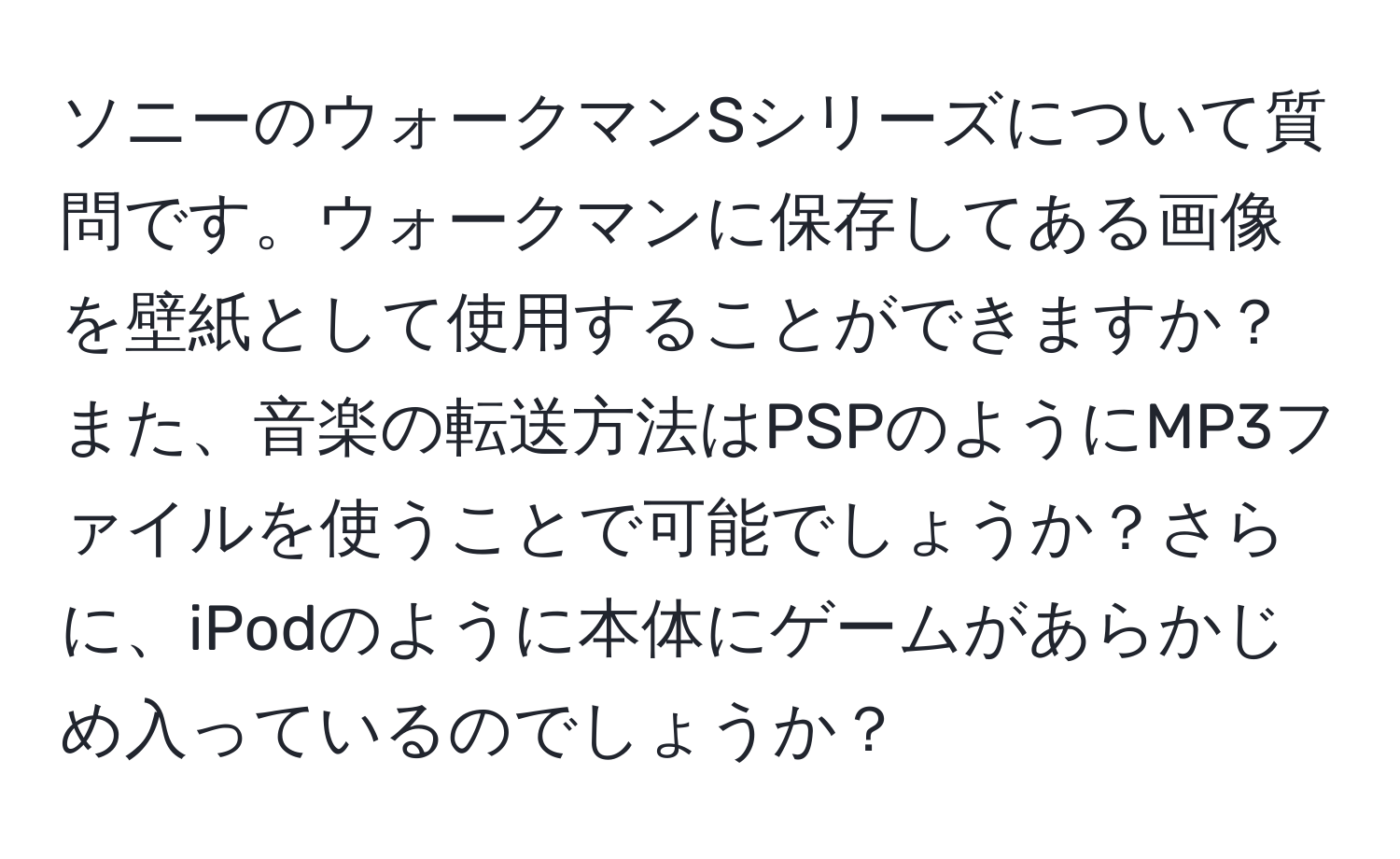 ソニーのウォークマンSシリーズについて質問です。ウォークマンに保存してある画像を壁紙として使用することができますか？また、音楽の転送方法はPSPのようにMP3ファイルを使うことで可能でしょうか？さらに、iPodのように本体にゲームがあらかじめ入っているのでしょうか？