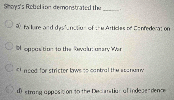 Shays's Rebellion demonstrated the _.
a) failure and dysfunction of the Articles of Confederation
b) opposition to the Revolutionary War
c) need for stricter laws to control the economy
d) strong opposition to the Declaration of Independence