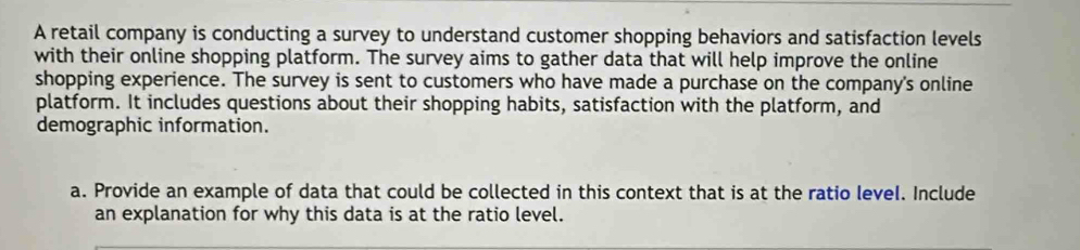 A retail company is conducting a survey to understand customer shopping behaviors and satisfaction levels 
with their online shopping platform. The survey aims to gather data that will help improve the online 
shopping experience. The survey is sent to customers who have made a purchase on the company's online 
platform. It includes questions about their shopping habits, satisfaction with the platform, and 
demographic information. 
a. Provide an example of data that could be collected in this context that is at the ratio level. Include 
an explanation for why this data is at the ratio level.