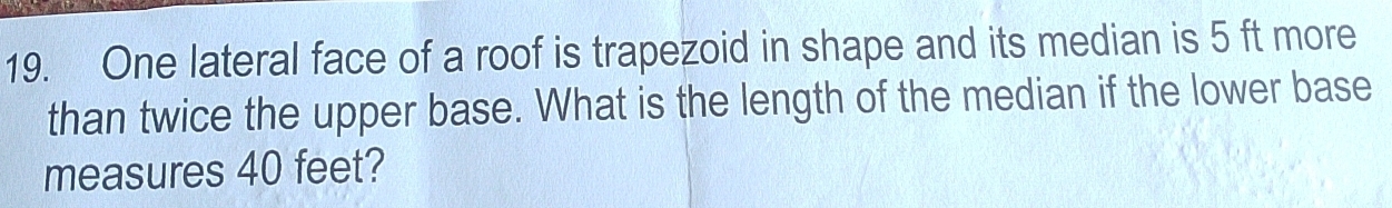 One lateral face of a roof is trapezoid in shape and its median is 5 ft more 
than twice the upper base. What is the length of the median if the lower base 
measures 40 feet?