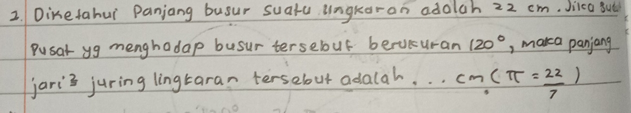 Dinetahui Panjang busur suatu ungkoran adolch 22 cm. Jica sut 
Pusat yg menghadap busur tersebuf berucuran 120° , marca panjang 
jaris juring lingtaran tersebut adalah.
cm.(π = 22/7 )