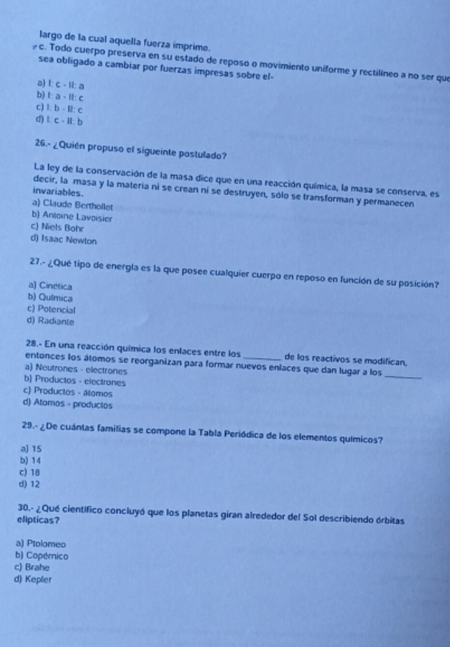 largo de la cual aquella fuerza ímprime.
c. Todo cuerpo preserva en su estado de reposo o movimiento uniforme y rectilíneo a no ser que
sea obligado a cambiar por fuerzas impresas sobre el-
a) 1:c-11:a
b) 1:a-11:c
c) 1:b-11:c
d) 1:c· a1:b
26.- ¿Quién propuso el sigueinte postulado?
La ley de la conservación de la masa dice que en una reacción química, la masa se conserva, es
decir, la masa y la matería ni se crean ni se destruyen, sólo se transforman y permanecen
invariables.
a) Claude Berthollet
b) Anoine Lavoisier
c) Niels Bohr
d) Isaac Newton
27.- ¿Qué tipo de energla es la que posee cualquier cuerpo en reposo en función de su posición?
a) Cinética
b) Química
c) Potencial
d) Radiante
28.- En una reacción química los enlaces entre los de los reactivos se modifican,
entonces los átomos se reorganizan para formar nuevos enlaces que dan lugar a los_
a) Neutrones - electrones
b) Productos - electrones
c) Productos - álomos
d) Atomos - producios
29.- ¿De cuántas familias se compone la Tabla Periódica de los elementos químicos?
a) 15
b) 14
c) 18
d) 12
30.- ¿Qué científico concluyó que los planetas giran alrededor del Sol describiendo órbitas
elipticas?
a) Ptolomeo
b) Copérico
c) Brahe
d) Kepler