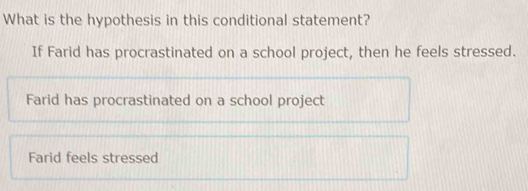 What is the hypothesis in this conditional statement?
If Farid has procrastinated on a school project, then he feels stressed.
Farid has procrastinated on a school project
Farid feels stressed