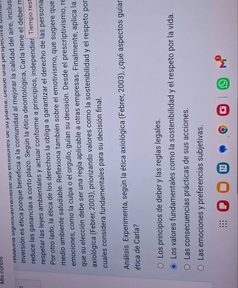 Mis cursos
reducina signiicativamente las emisiones de su planta. Desde una perspectiva úti
inversión es ética porque beneficia a la comunidad al mejorar la calidad del aire, inclus
reduce las ganancias a corto plazo. Según la ética deontológica, Carla tiene el deber m
respetar las leyes ambientales y actuar conforme a principios, independier Tiempo rest
Por otro lado, la ética de los derechos la obliga a garantizar el derecho de las persona
medio ambiente saludable. Reflexiona también sobre el emotivismo, que sugiere que
emociones, como la culpa o el orgullo, guían su decisión. Desde el prescriptivismo, re
que su elección debe ser una regla aplicable a otras empresas. Finalmente, aplica la
axiológica (Febrer, 2003), priorizando valores como la sostenibilidad y el respeto por
cuales considera fundamentales para su decisión final.
Análisis. Experimenta, según la ética axiológica (Febrer, 2003), ¿qué aspectos guían
ética de Carla?
Los principios de deber y las reglas legales.
Los valores fundamentales como la sostenibilidad y el respeto por la vida.
Las consecuencias prácticas de sus acciones.
Las emociones y preferencias subjetivas.
12