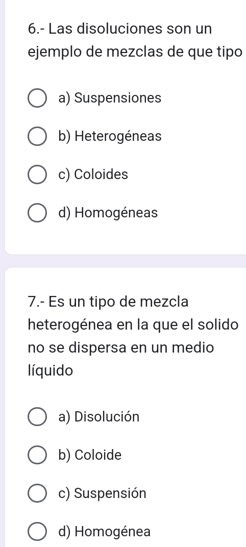 6.- Las disoluciones son un
ejemplo de mezclas de que tipo
a) Suspensiones
b) Heterogéneas
c) Coloides
d) Homogéneas
7.- Es un tipo de mezcla
heterogénea en la que el solido
no se dispersa en un medio
líquido
a) Disolución
b) Coloide
c) Suspensión
d) Homogénea