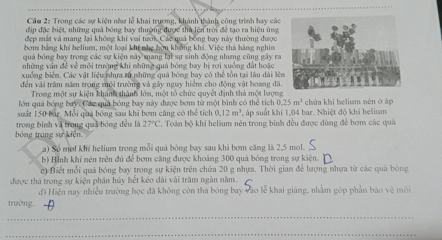 Trong các sự kiện như lễ khai trương, khánh thành công trình hay các
dịp đặc biệt, những quả bóng bay thường được thả lên trời để tạo ra hiệu ứng
đẹp mắt và mang lại không khí vui tưới. Các quả bóng bay này thường được
bơm bằng khí helium, một loại khí nhẹ hơn không khí. Việc thả hàng nghìn
quả bóng bay trong các sự kiện này mang lại sự sinh động nhưng cũng gây ra
những vần đề về môi trường khi những quả bóng bay bị rơi xuống đất hoặc
xuống biển. Các vật liệu nhựa từ những quả bóng bay có thể tồn tại lâu dài lên
đền vài trăm năm trong môi trường và gây nguy hiểm cho động vật hoang dã.
Trong một sự kiện khánh thành lớn, một tổ chức quyết định thả một lượng
lớn quả bóng bay. Các quả bóng bay này được bơm từ một bình có thể tích 0,25m^3 chứa khí helium nén ở áp
suất 150 bar. Mỗi quả bóng sau khi bơm căng có thể tích 0,12m^3 *, áp suất khí 1,04 bar. Nhiệt độ khí helium
trong bình và trong quả bóng đều là 27°C 7. Toàn bộ khí helium nén trong bình đều được dùng để bơm các quả
bóng trong sự kiện.
a) Số mol khí helium trong mỗi quả bóng bay sau khi bơm căng là 2,5 mol.
b) Bình khí nén trên đủ để bơm căng được khoảng 300 quả bóng trong sự kiện.
c) Biết mỗi quả bóng bay trong sự kiện trên chứa 20 g nhựa. Thời gian để lượng nhựa từ các quả bóng
được thả trong sự kiện phân hủy hết kéo dài vài trăm ngàn năm.
d) Hiện nay nhiều trường học đã không còn thả bóng bay vào lễ khai giảng, nhằm góp phần bảo vệ môi
trường.
_
_