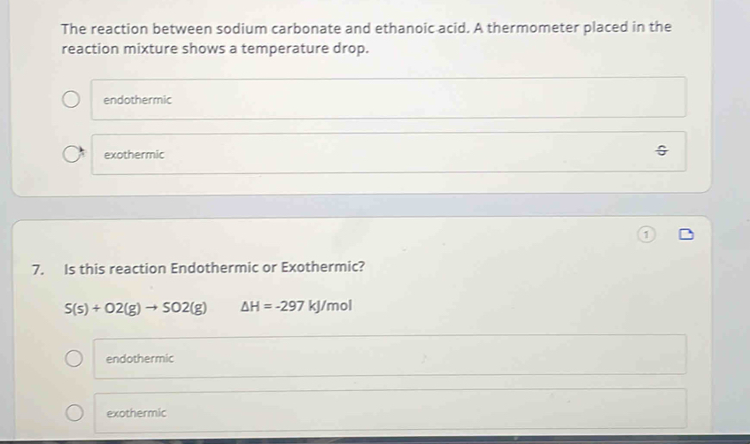 The reaction between sodium carbonate and ethanoic acid. A thermometer placed in the
reaction mixture shows a temperature drop.
endothermic
exothermic
7. Is this reaction Endothermic or Exothermic?
S(s)+O2(g)to SO2(g) △ H=-297 kJ/mol
endothermic
exothermic