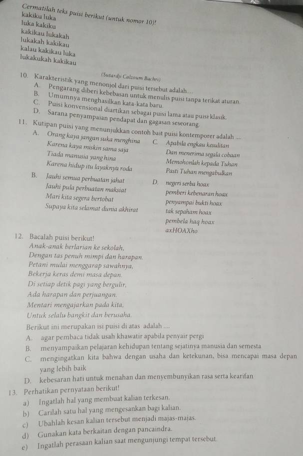 Cermatilah teks puisi berikut (untuk nomor 10)!
kakiku luka
luka kakiku
kakikau lukakah
lukakah kakikau
kalau kakikau luka
lukakukah kakikau
(Sutardji Calzoum Büchri)
10. Karakteristik yang menonjol dari puisi tersebut adalah…
A. Pengarang diberi kebebasan untuk menulis puisi tanpa terikat aturan.
B. Umumnya menghasilkan kata-kata baru.
C. Puisi konvensional diartikan sebagai puisi lama atau puisī klasik.
D. Sarana penyampaian pendapat dan gagasan seseorang.
11. Kutipan puisi yang menunjukkan contoh bait puisi kontemporer adalah ....
A. Orang kaya jangan suka menghina C. Apabila engkau kesulitan
Karena kaya miskin sama saja Dan menerima segala cobaan
Tiada manusia yang hina Memohonlah kepada Tuhan
Karena hidup itu layaknyu roda Pasti Tuhan mengabulkan
B. Jauhi semua perbuatan jahat D. negeri serba hoax
Jauhi pula perbuatan maksiat pemberi kebenaran hoax
Mari kita segera bertobat penyampai bukti hoax
Supaya kita selamat dunia akhirat tak sepaham hoax
pembela haq hoax
axHOAXho
12. Bacalah puisi berikut!
Anak-anak berlarian ke sekolah,
Dengan tas penuh mimpi dan harapan.
Petani mulai menggarap sawahnya,
Bekerja keras demi masa depan.
Di setiap detik pagi yang bergulir,
Ada harapan dan perjuangan.
Mentari mengajarkan pada kita,
Untuk selalu bangkit dan berusaha
Berikut ini merupakan isi puisi di atas adalah ....
A. agar pembaca tidak usah khawatir apabila penyair pergi
B. menyampaikan pelajaran kehidupan tentang sejatinya manusia dan semesta
C. mengingatkan kita bahwa dengan usaha dan ketekunan, bisa mencapai masa depan
yang lebih baik
D. kebesaran hati untuk menahan dan menyembunyikan rasa serta kearifan
13. Perhatikan pernyataan berikut!
a) Ingatlah hal yang membuat kalian terkesan.
b) Carilah satu hal yang mengesankan bagi kalian.
c) Ubahlah kesan kalian tersebut menjadi majas-majas.
d) Gunakan kata berkaitan dengan pancaindra.
e) Ingatlah perasaan kalian saat mengunjungi tempat tersebut