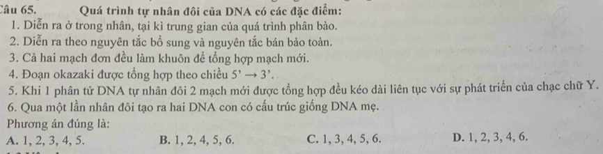 Quá trình tự nhân đôi của DNA có các đặc điểm:
1. Diễn ra ở trong nhân, tại kì trung gian của quá trình phân bào.
2. Diễn ra theo nguyên tắc bồ sung và nguyên tắc bán bảo toàn.
3. Cả hai mạch đơn đều làm khuôn đề tổng hợp mạch mới.
4. Đoạn okazaki được tổng hợp theo chiều 5' 3^,. 
5. Khi 1 phân tử DNA tự nhân đôi 2 mạch mới được tổng hợp đều kéo dài liên tục với sự phát triển của chạc chữ Y.
6. Qua một lần nhân đôi tạo ra hai DNA con có cấu trúc giống DNA mẹ.
Phương án đúng là:
A. 1, 2, 3, 4, 5. B. 1, 2, 4, 5, 6. C. 1, 3, 4, 5, 6. D. 1, 2, 3, 4, 6.