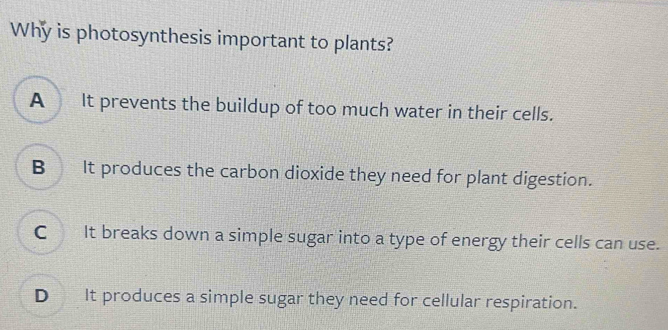 Why is photosynthesis important to plants?
A It prevents the buildup of too much water in their cells.
B It produces the carbon dioxide they need for plant digestion.
C_ It breaks down a simple sugar into a type of energy their cells can use.
D_ It produces a simple sugar they need for cellular respiration.