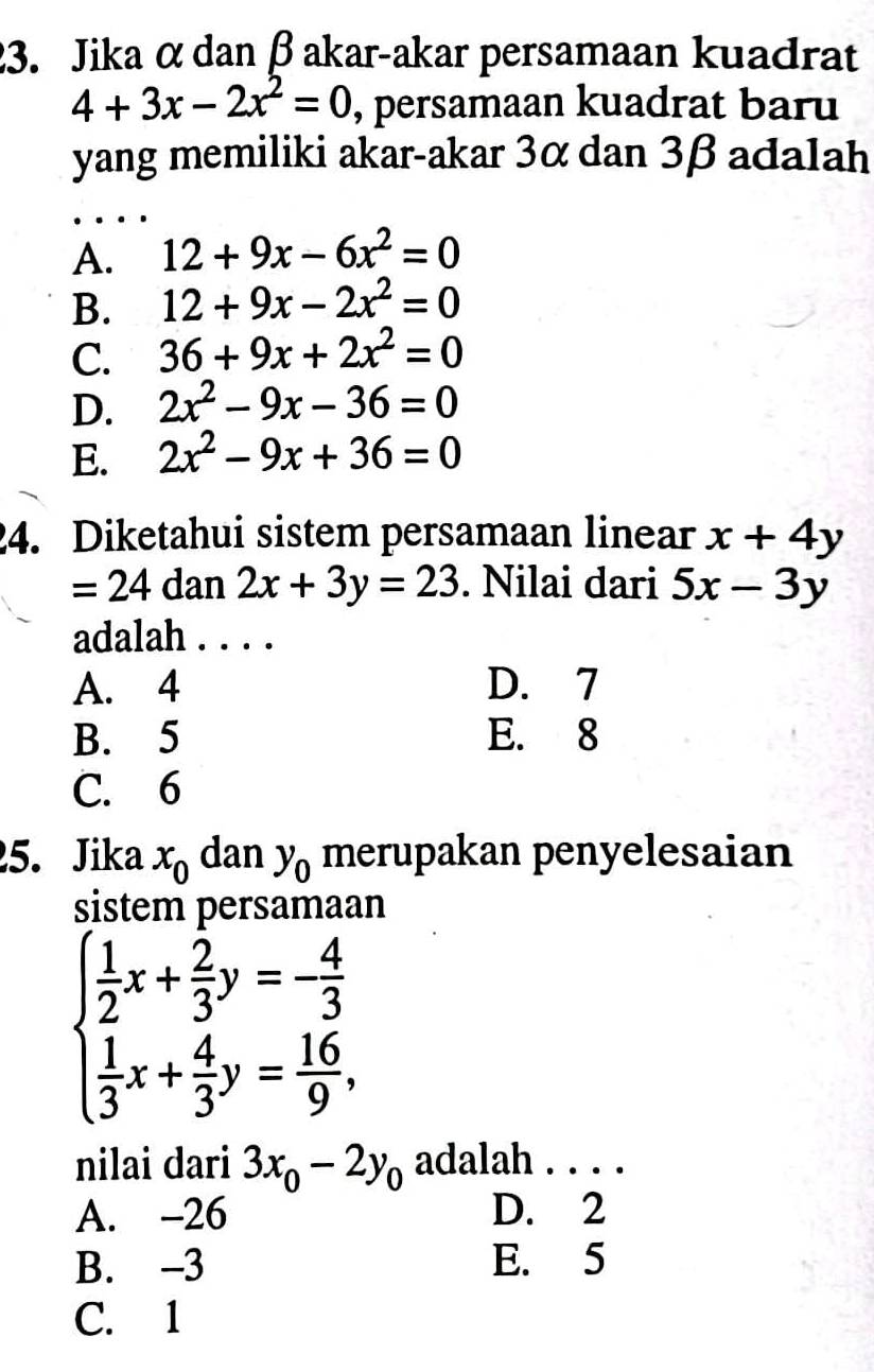 Jika α dan β akar-akar persamaan kuadrat
4+3x-2x^2=0 , persamaan kuadrat baru
yang memiliki akar-akar 3α dan 3β adalah
A. 12+9x-6x^2=0
B. 12+9x-2x^2=0
C. 36+9x+2x^2=0
D. 2x^2-9x-36=0
E. 2x^2-9x+36=0
24. Diketahui sistem persamaan linear x+4y
=24 dan 2x+3y=23. Nilai dari 5x-3y
adalah . . . .
A. 4 D. 7
B. 5 E. 8
C. 6
25. Jika x_0 dan y_0 merupakan penyelesaian
sistem persamaan
beginarrayl  1/2 x+ 2/3 y=- 4/3   1/3 x+ 4/3 y= 16/9 ,endarray.
nilai dari 3x_0-2y_0 adalah . . . .
A. -26 D. 2
B. -3 E. 5
C. 1