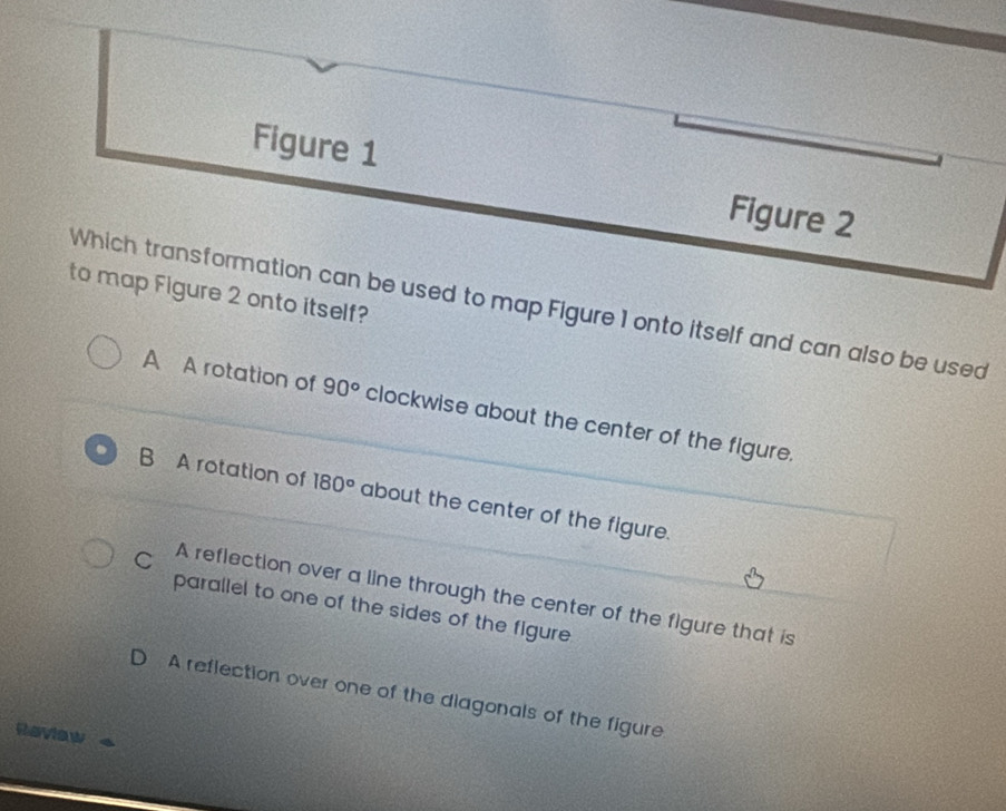 Figure 1 Figure 2
to map Figure 2 onto itself?
Which transformation can be used to map Figure 1 onto itself and can also be used
A A rotation of 90° clockwise about the center of the figure.
B A rotation of 180° about the center of the figure.
C A reflection over a line through the center of the figure that is
parallel to one of the sides of the figure
D A reflection over one of the diagonals of the figure
Reviaw