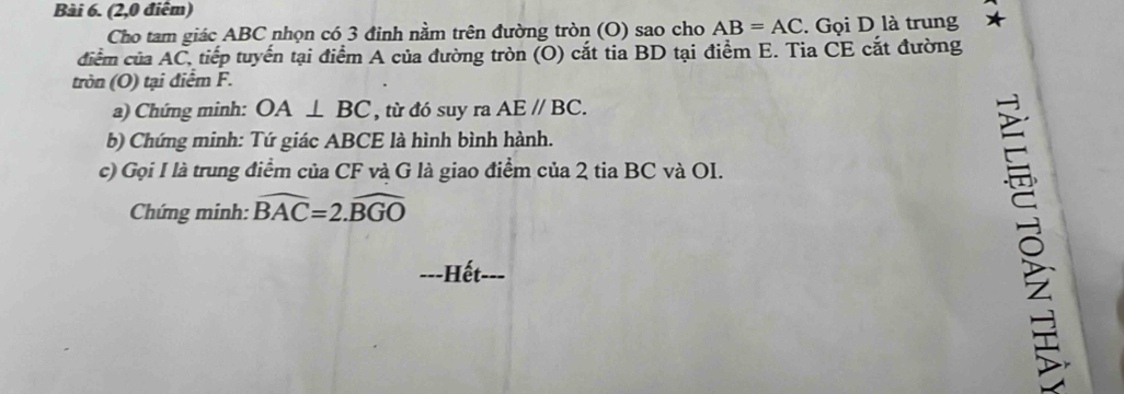 (2,0 điểm) 
Cho tam giác ABC nhọn có 3 đinh nằm trên đường tròn (O) sao cho AB=AC. Gọi D là trung 
điểm của AC, tiếp tuyến tại điểm A của đường tròn (O) cắt tia BD tại điểm E. Tia CE cắt đường 
tròn (O) tại điểm F. 
a) Chứng minh: OA⊥ BC , từ đó suy ra AEparallel BC. 
b) Chứng minh: Tứ giác ABCE là hình bình hành. 
c) Gọi I là trung điểm của CF và G là giao điểm của 2 tia BC và OI. 
Chứng minh: widehat BAC=2.widehat BGO
---Hết-