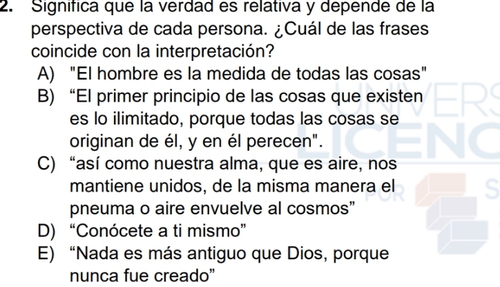 Signífica que la verdad es relativa y depende de la
perspectiva de cada persona. ¿Cuál de las frases
coincide con la interpretación?
A) "El hombre es la medida de todas las cosas"
B) “El primer principio de las cosas que existen
es lo ilimitado, porque todas las cosas se
originan de él, y en él perecen".
C) “así como nuestra alma, que es aire, nos
mantiene unidos, de la misma manera el
S
pneuma o aire envuelve al cosmos”
D) “Conócete a ti mismo”
E) “Nada es más antiguo que Dios, porque
nunca fue creado"