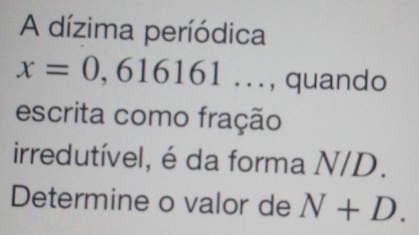 A dízima períódica
x=0,616161... , quando 
escrita como fração 
irredutível, é da forma N/D. 
Determine o valor de N+D.