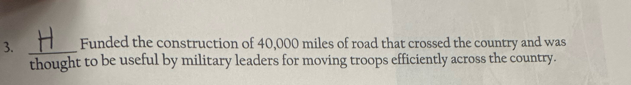 3._ 
Funded the construction of 40,000 miles of road that crossed the country and was 
thought to be useful by military leaders for moving troops efficiently across the country.