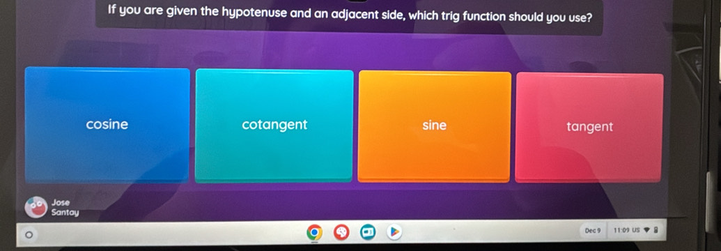 If you are given the hypotenuse and an adjacent side, which trig function should you use?
cosine cotangent sine tangent
Jose
Santay
Dec 9 11:09 US