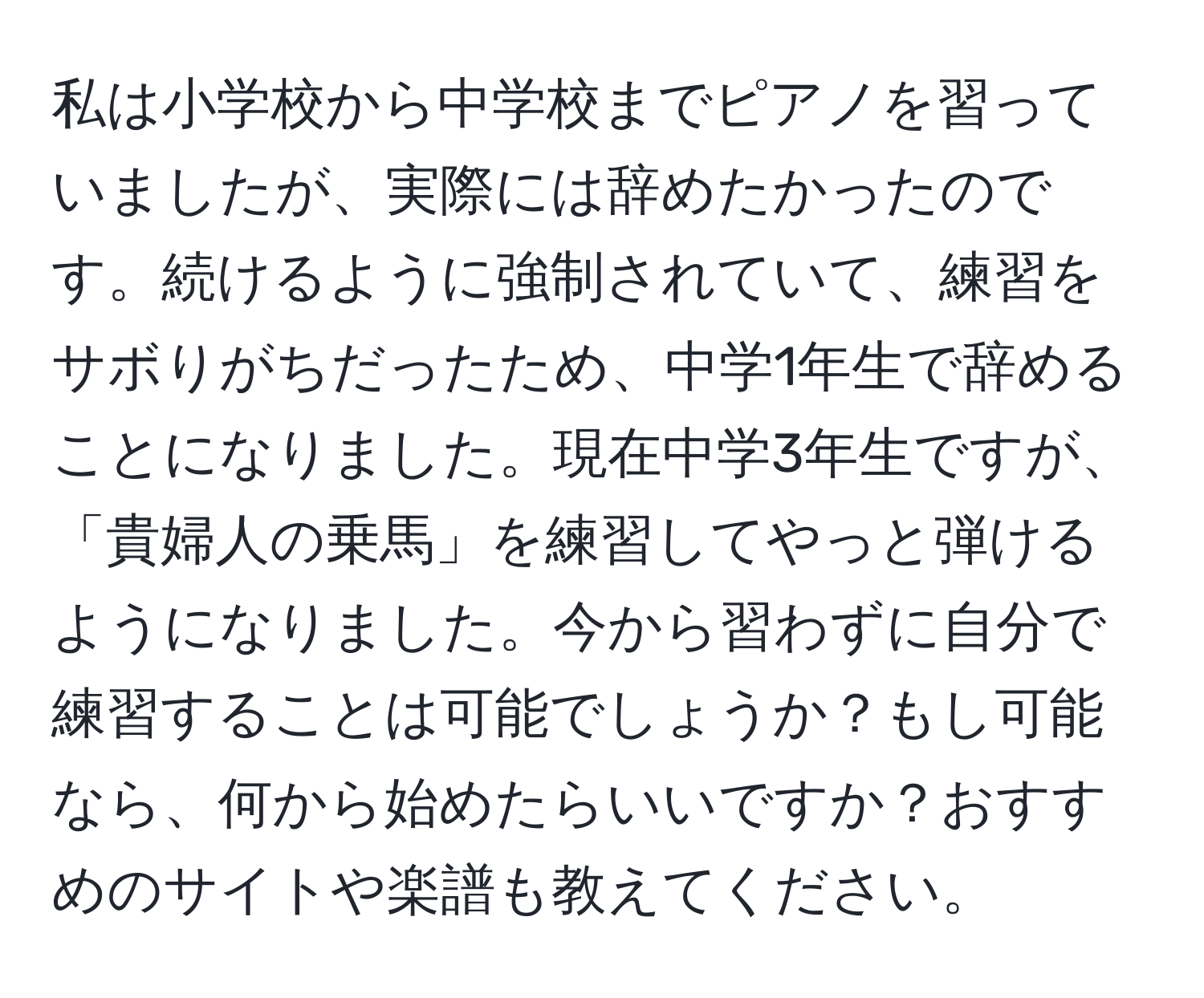 私は小学校から中学校までピアノを習っていましたが、実際には辞めたかったのです。続けるように強制されていて、練習をサボりがちだったため、中学1年生で辞めることになりました。現在中学3年生ですが、「貴婦人の乗馬」を練習してやっと弾けるようになりました。今から習わずに自分で練習することは可能でしょうか？もし可能なら、何から始めたらいいですか？おすすめのサイトや楽譜も教えてください。