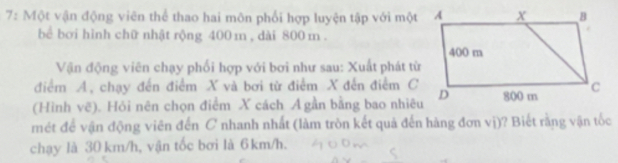 7: Một vận động viên thể thao hai môn phối hợp luyện tập với một 
bể bơi hình chữ nhật rộng 400m , dài 800 m. 
Vận động viên chạy phối hợp với bơi như sau: Xuất phát từ 
điểm A, chạy đến điểm X và bơi từ điểm X đến điểm C 
(Hình vẽ). Hỏi nên chọn điểm X cách Á gần bằng bao nhiêu 
mét để vận động viên đến C nhanh nhất (làm tròn kết quả đến hàng đơn vị)? Biết rằng vận tốc 
chạy là 30 km/h, vận tốc bơi là 6 km/h.