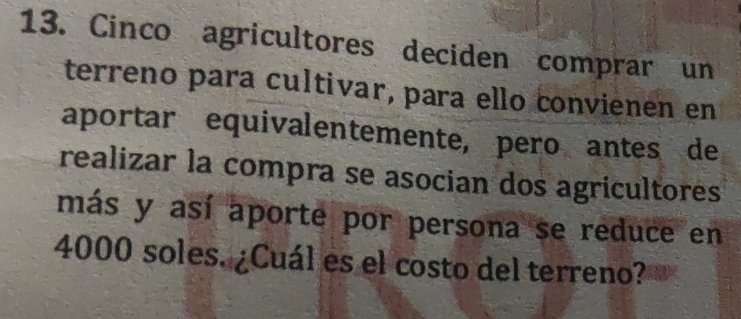 Cinco agricultores deciden comprar un 
terreno para cultivar, para ello convienen en 
aportar equivalentemente, pero antes de 
realizar la compra se asocian dos agricultores 
más y así aporte por persona se reduce en
4000 soles. ¿Cuál es el costo del terreno?