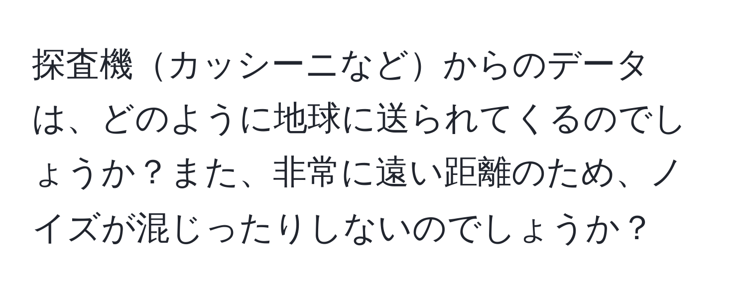 探査機カッシーニなどからのデータは、どのように地球に送られてくるのでしょうか？また、非常に遠い距離のため、ノイズが混じったりしないのでしょうか？