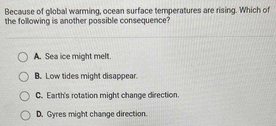 Because of global warming, ocean surface temperatures are rising. Which of
the following is another possible consequence?
A. Sea ice might melt.
B. Low tides might disappear.
C. Earth's rotation might change direction.
D. Gyres might change direction.