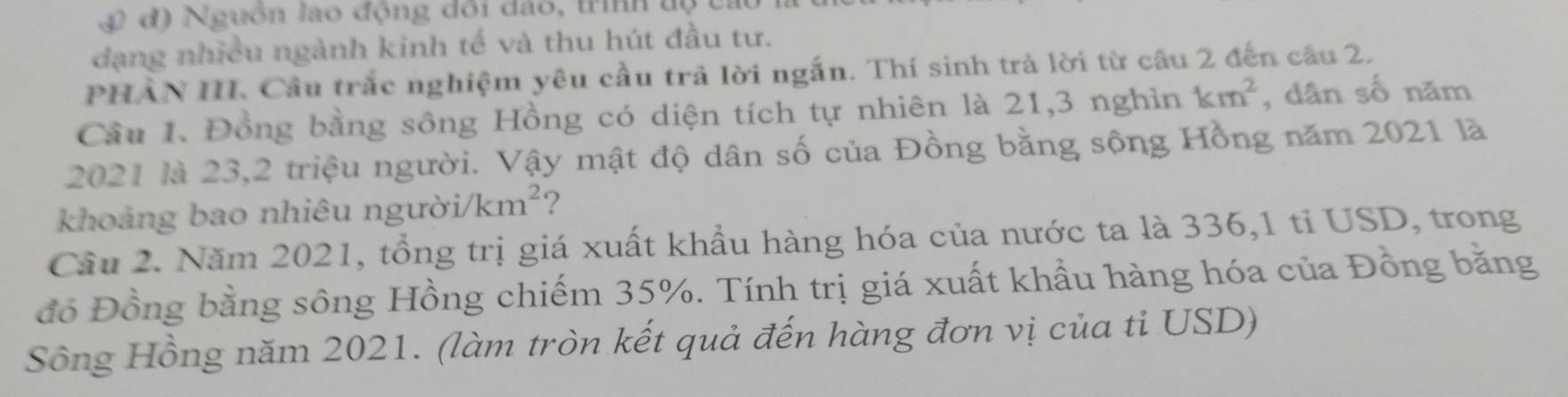 4 đ) Nguồn lao động đổi đảo, trìh tộ t 
đạng nhiều ngành kinh tế và thu hút đầu tư. 
PHAN III. Cầu trắc nghiệm yêu cầu trả lời ngắn. Thí sinh trả lời từ câu 2 đến câu 2. 
Cầu 1. Đồng bằng sông Hồng có diện tích tự nhiên là 21, 3 nghìn km^2 , dân số năm 
2021 là 23, 2 triệu người. Vậy mật độ dân số của Đồng bằng sộng Hồng năm 2021 là 
khoảng bao nhiêu người/ km^2 2 
Cầu 2. Năm 2021, tổng trị giá xuất khẩu hàng hóa của nước ta là 336, 1 tỉ USD, trong 
đồ Đồng bằng sông Hồng chiếm 35%. Tính trị giá xuất khẩu hàng hóa của Đồng bằng 
Sông Hồng năm 2021. (làm tròn kết quả đến hàng đơn vị của ti USD)