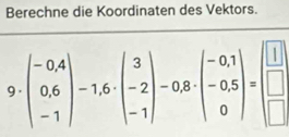 Berechne die Koordinaten des Vektors.
9· beginpmatrix -0.4 0.6 -1endpmatrix -1.6· beginpmatrix 3 -2 -1endpmatrix -0.8· beginpmatrix -0.1 -0.5 0endpmatrix =beginbmatrix □  □  □ endarray