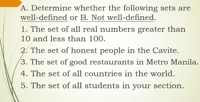 Determine whether the following sets are 
well-defined or B. Not well-defined. 
1. The set of all real numbers greater than
10 and less than 100. 
2. The set of honest people in the Cavite. 
3. The set of good restaurants in Metro Manila. 
4. The set of all countries in the world. 
5. The set of all students in your section.