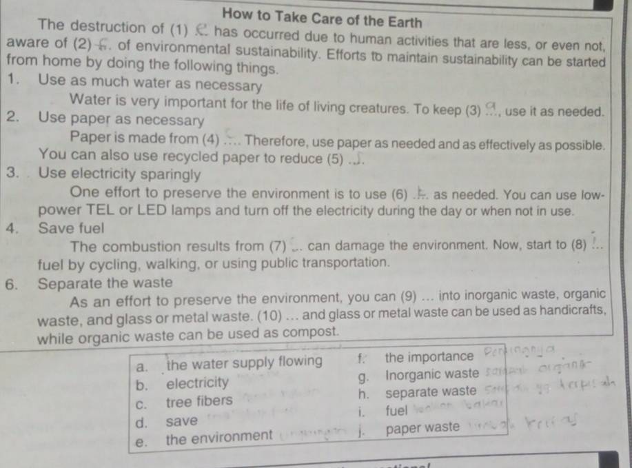 How to Take Care of the Earth
The destruction of (1) has occurred due to human activities that are less, or even not,
aware of (2) . of environmental sustainability. Efforts to maintain sustainability can be started
from home by doing the following things.
1. Use as much water as necessary
Water is very important for the life of living creatures. To keep (3) , use it as needed.
2. Use paper as necessary
Paper is made from (4) .... Therefore, use paper as needed and as effectively as possible.
You can also use recycled paper to reduce (5) ...
3. Use electricity sparingly
One effort to preserve the environment is to use (6) ... as needed. You can use low-
power TEL or LED lamps and turn off the electricity during the day or when not in use.
4. Save fuel
The combustion results from (7) ... can damage the environment. Now, start to (8) .
fuel by cycling, walking, or using public transportation.
6. Separate the waste
As an effort to preserve the environment, you can (9) ... into inorganic waste, organic
waste, and glass or metal waste. (10) .. and glass or metal waste can be used as handicrafts,
while organic waste can be used as compost.
a.the water supply flowing f. the importance
b. electricity g. Inorganic waste
c. tree fibers h. separate waste
d. save i. fuel
e. the environment j. paper waste