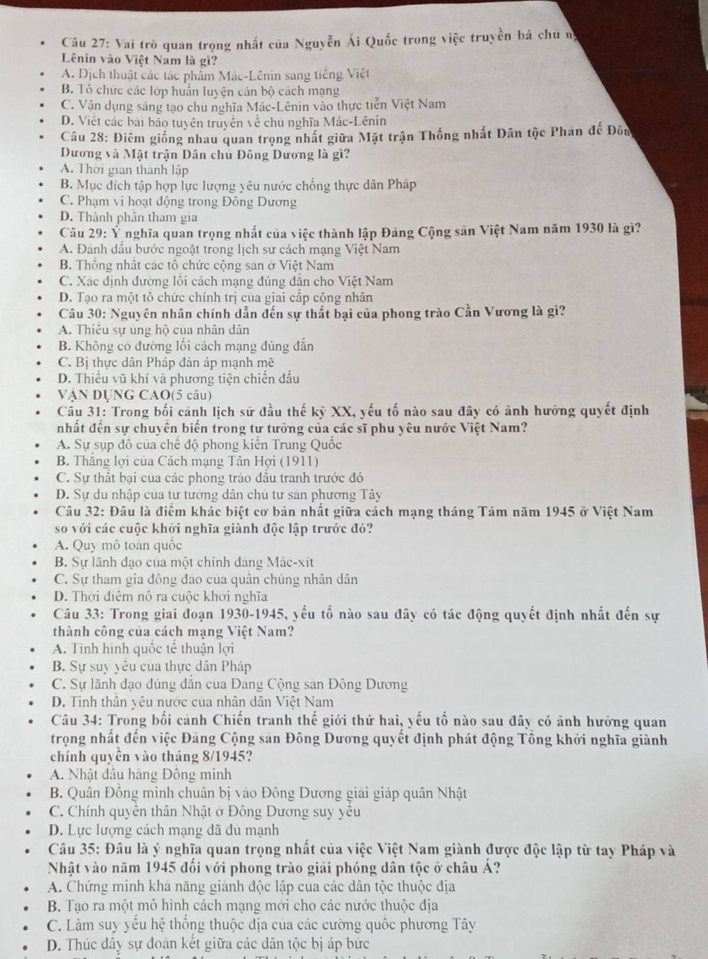 Vai trò quan trọng nhất của Nguyễn Ái Quốc trong việc truyền bá chủ n,
Lênin vào Việt Nam là gì?
A. Dịch thuật các tác phẩm Mác-Lênin sang tiếng Việt
B. Tô chức các lớp huấn luyện cản bộ cách mạng
C. Vận dụng sáng tạo chu nghĩa Mác-Lênin vào thực tiễn Việt Nam
D. Viết các bài báo tuyên truyền về chủ nghĩa Mác-Lênin
Câu 28: Điêm giống nhau quan trọng nhất giữa Mặt trận Thống nhất Dân tộc Phan đế Đôn
Dương và Mặt trận Dân chủ Đông Dương là gì?
A. Thời gian thành lập
B. Mục dích tập hợp lực lượng yêu nước chống thực dân Pháp
C. Phạm vi hoạt động trong Đông Dương
D. Thành phân tham gia
Câu 29: Ý nghĩa quan trọng nhất của việc thành lập Đảng Cộng sân Việt Nam năm 1930 là gì?
A. Đánh dấu bước ngoặt trong lịch sử cách mạng Việt Nam
B. Thống nhất các tô chức cộng sản ở Việt Nam
C. Xác định đường lối cách mạng đúng dẫn cho Việt Nam
D. Tạo ra một tô chức chính trị của giai cấp công nhân
Câu 30: Nguyên nhân chính dẫn đến sự thất bại của phong trào Cần Vương là gì?
A. Thiêu sự ủng hộ của nhân dân
B. Không có đường lối cách mạng đúng đẫn
C. Bị thực dân Pháp đàn áp mạnh mề
D. Thiếu vũ khí và phương tiện chiến đấu
VậN DụNG CAO(5 câu)
Cầu 31: Trong bối cảnh lịch sử đầu thế kỹ XX, yếu tố nào sau đây có ảnh hưởng quyết định
nhất đến sự chuyên biến trong tự tưởng của các sĩ phu yêu nước Việt Nam?
A. Sự sụp đô của chế độ phong kiển Trung Quốc
B. Thắng lợi của Cách mạng Tân Hợi (1911)
C. Sự thất bại của các phong trào đầu tranh trước đó
D. Sự du nhập của tư tướng dân chủ tư sản phương Tây
Câu 32: Đâu là điểm khác biệt cơ bản nhất giữa cách mạng tháng Tám năm 1945 ở Việt Nam
so với các cuộc khởi nghĩa giành độc lập trước đó?
A. Quy mô toàn quốc
B. Sự lãnh đạo của một chính đang Mác-xit
C. Sự tham gia đông đảo của quân chúng nhân dân
D. Thời điệm nô ra cuộc khời nghĩa
Câu 33: Trong giai đoạn 1930-1945, yếu tố nào sau đây có tác động quyết định nhất đến sự
thành công của cách mạng Việt Nam?
A. Tình hình quốc tế thuận lợi
B. Sự suy yêu của thực dân Pháp
C. Sự lãnh đạo dúng dẫn của Đang Cộng san Đông Dương
D. Tinh thần yêu nước của nhân dân Việt Nam
Câu 34: Trong bối cảnh Chiến tranh thế giới thứ hai, yếu tố nào sau đây có ảnh hưỡng quan
trọng nhất đến việc Đảng Cộng sản Đông Dương quyết định phát động Tổng khởi nghĩa giành
chính quyền vào tháng 8/1945?
A. Nhật đầu hàng Đồng minh
B. Quân Đồng minh chuân bị vào Đông Dương giải giáp quân Nhật
C. Chính quyền thân Nhật ở Đông Dương suy yều
D. Lực lượng cách mạng đã đu mạnh
Câu 35: Đâu là ý nghĩa quan trọng nhất của việc Việt Nam giành được độc lập từ tay Pháp và
Nhật vào năm 1945 đổi với phong trào giải phóng dân tộc ở châu Á?
A. Chứng minh kha năng giảnh độc lập cua các dân tộc thuộc địa
B. Tạo ra một mô hình cách mạng mới cho các nước thuộc địa
C. Làm suy yểu hệ thống thuộc địa của các cường quốc phương Tây
D. Thúc đây sự đoàn kết giữa các dân tộc bị áp bức