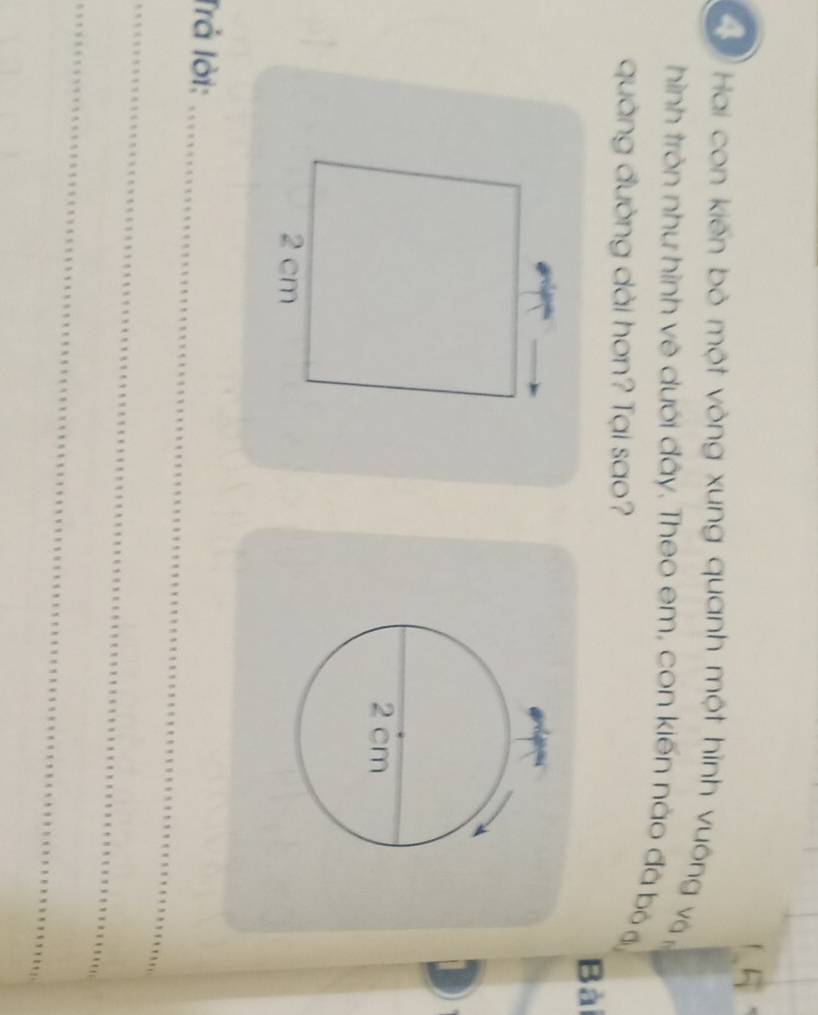 Hai con kiến bò một vòng xung quanh một hình vuông và ị 
hình tròn như hình vệ dưới đây. Theo em, con kiến nào đã bỏ đ 
quảng đường dài hơn? Tại sao? 
Bài 
Trả lời:_ 
_ 
_